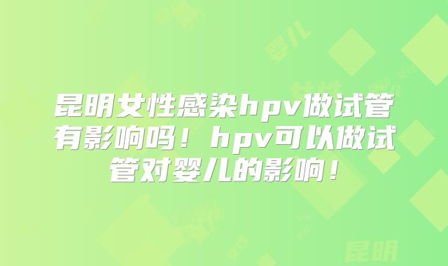 昆明女性感染hpv做试管有影响吗！hpv可以做试管对婴儿的影响！