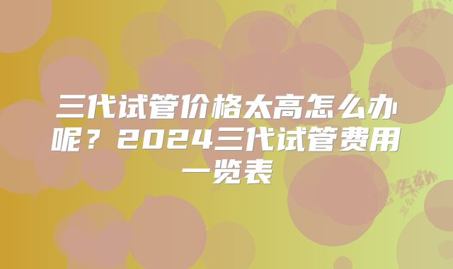 三代试管价格太高怎么办呢？2024三代试管费用一览表