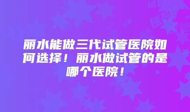 丽水能做三代试管医院如何选择!丽水做试管的是哪个医院!