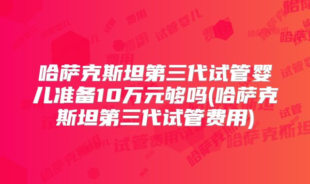 哈萨克斯坦第三代试管婴儿准备10万元够吗(哈萨克斯坦第三代试管费用)