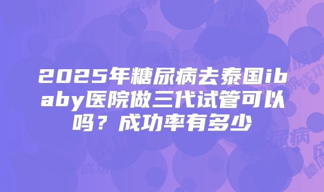 2025年糖尿病去泰国ibaby医院做三代试管可以吗?成功率有多少