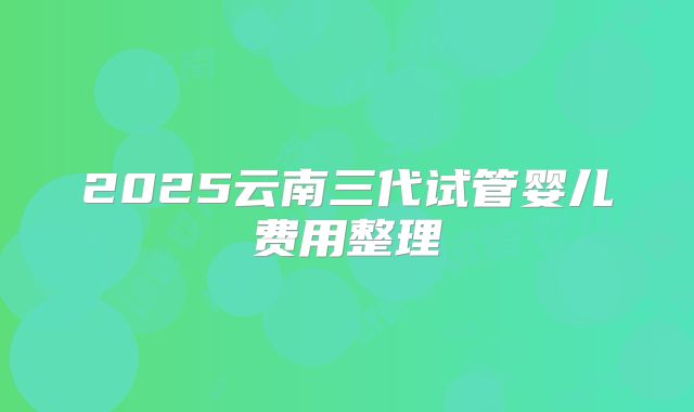 2025云南三代试管婴儿费用整理