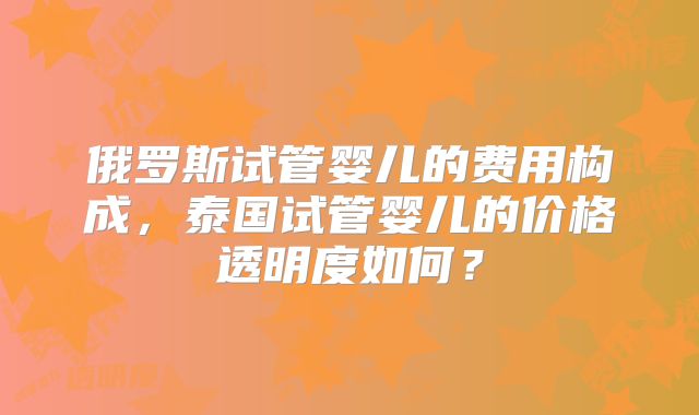 俄罗斯试管婴儿的费用构成，泰国试管婴儿的价格透明度如何？