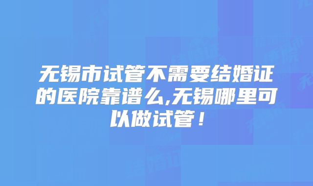 无锡市试管不需要结婚证的医院靠谱么,无锡哪里可以做试管！