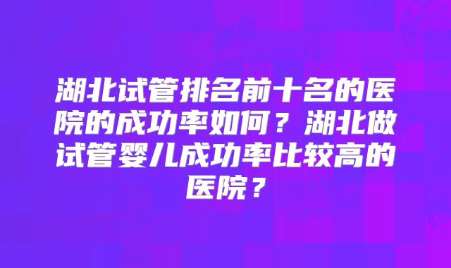 湖北试管排名前十名的医院的成功率如何？湖北做试管婴儿成功率比较高的医院？