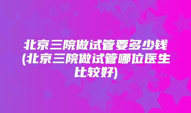 北京三院做试管要多少钱(北京三院做试管哪位医生比较好)