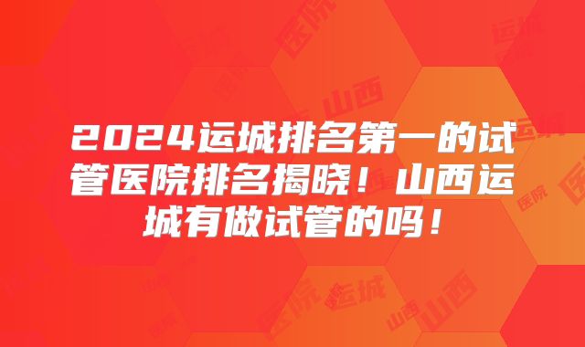 2024运城排名第一的试管医院排名揭晓!山西运城有做试管的吗!