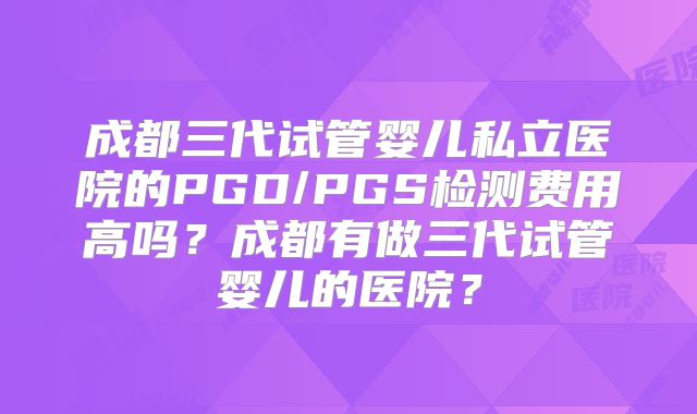 成都三代试管婴儿私立医院的PGD/PGS检测费用高吗？成都有做三代试管婴儿的医院？