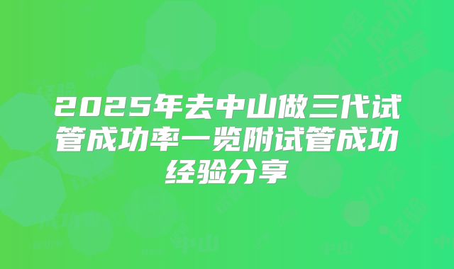 2025年去中山做三代试管成功率一览附试管成功经验分享