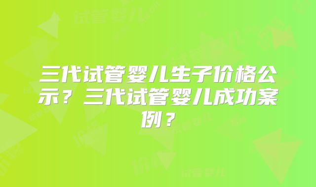 三代试管婴儿生子价格公示？三代试管婴儿成功案例？