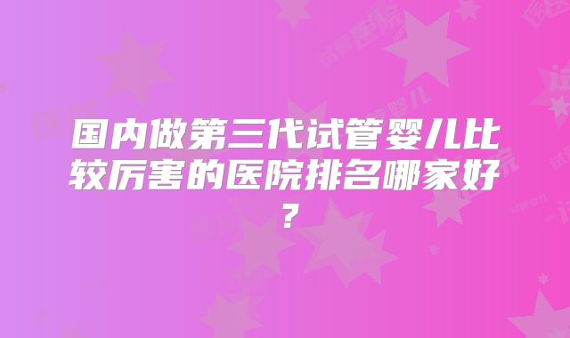 国内做第三代试管婴儿比较厉害的医院排名哪家好？