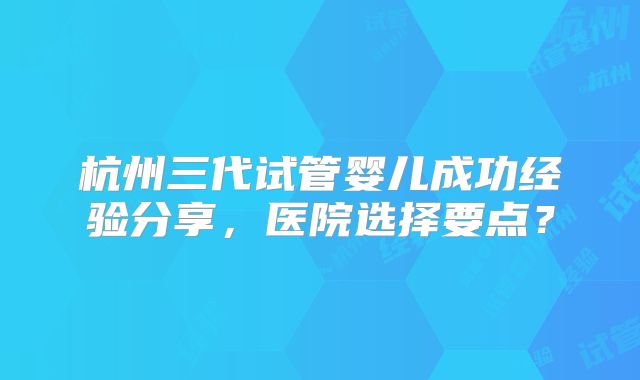 杭州三代试管婴儿成功经验分享，医院选择要点？