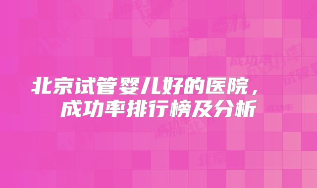 北京试管婴儿好的医院， 成功率排行榜及分析