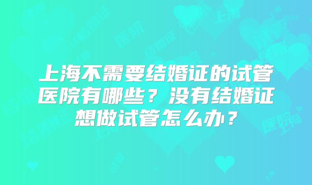 上海不需要结婚证的试管医院有哪些？没有结婚证想做试管怎么办？