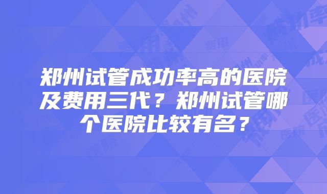 郑州试管成功率高的医院及费用三代?郑州试管哪个医院比较有名?