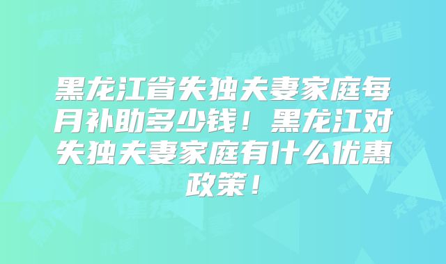 黑龙江省失独夫妻家庭每月补助多少钱！黑龙江对失独夫妻家庭有什么优惠政策！