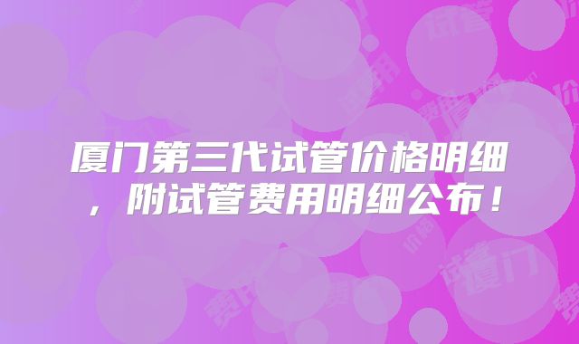 厦门第三代试管价格明细，附试管费用明细公布！