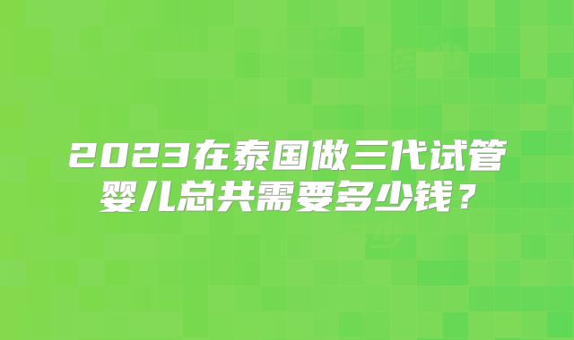 2023在泰国做三代试管婴儿总共需要多少钱？