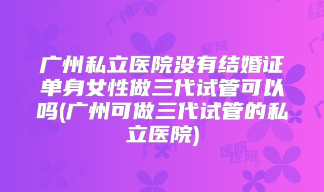 广州私立医院没有结婚证单身女性做三代试管可以吗(广州可做三代试管的私立医院)