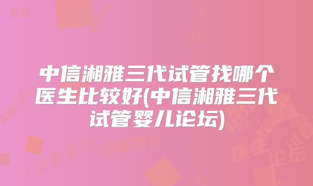 中信湘雅三代试管找哪个医生比较好(中信湘雅三代试管婴儿论坛)