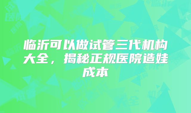 临沂可以做试管三代机构大全，揭秘正规医院造娃成本