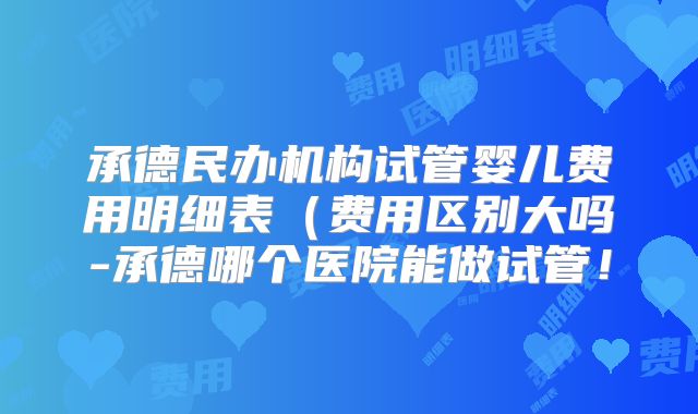 承德民办机构试管婴儿费用明细表(费用区别大吗-承德哪个医院能做试管!