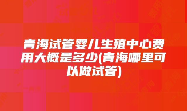 青海试管婴儿生殖中心费用大概是多少(青海哪里可以做试管)