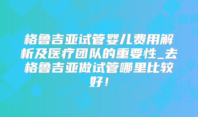 格鲁吉亚试管婴儿费用解析及医疗团队的重要性_去格鲁吉亚做试管哪里比较好!