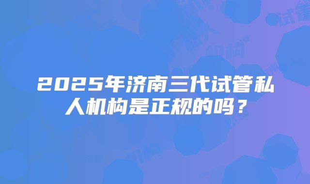 2025年济南三代试管私人机构是正规的吗？