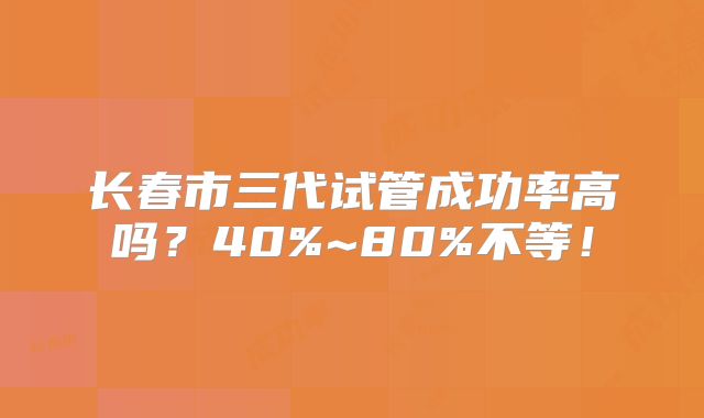 长春市三代试管成功率高吗?40%~80%不等!