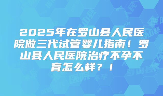 2025年在罗山县人民医院做三代试管婴儿指南！罗山县人民医院治疗不孕不育怎么样？！