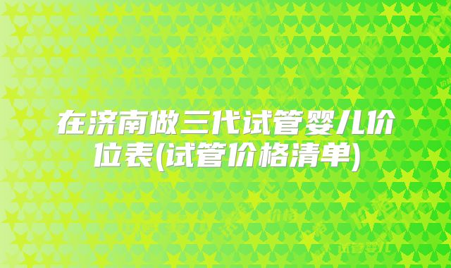 在济南做三代试管婴儿价位表(试管价格清单)