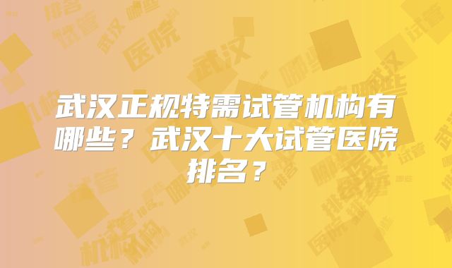 武汉正规特需试管机构有哪些?武汉十大试管医院排名?