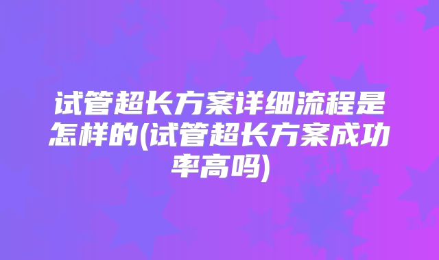 试管超长方案详细流程是怎样的(试管超长方案成功率高吗)