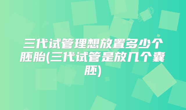 三代试管理想放置多少个胚胎(三代试管是放几个囊胚)