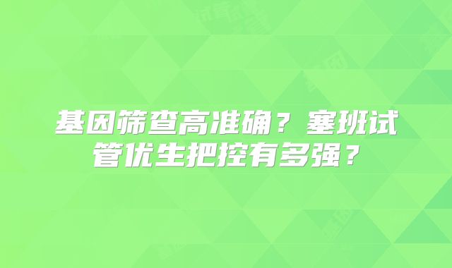 基因筛查高准确?塞班试管优生把控有多强?