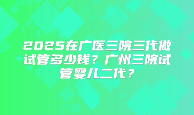 2025在广医三院三代做试管多少钱?广州三院试管婴儿二代?