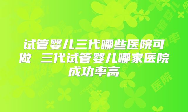 试管婴儿三代哪些医院可做 三代试管婴儿哪家医院成功率高