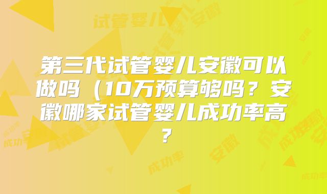 第三代试管婴儿安徽可以做吗（10万预算够吗？安徽哪家试管婴儿成功率高？