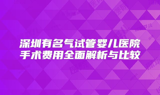 深圳有名气试管婴儿医院手术费用全面解析与比较