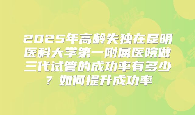 2025年高龄失独在昆明医科大学第一附属医院做三代试管的成功率有多少?如何提升成功率