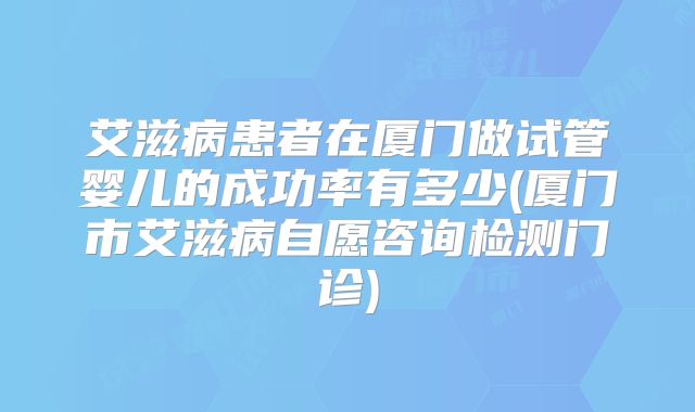 艾滋病患者在厦门做试管婴儿的成功率有多少(厦门市艾滋病自愿咨询检测门诊)
