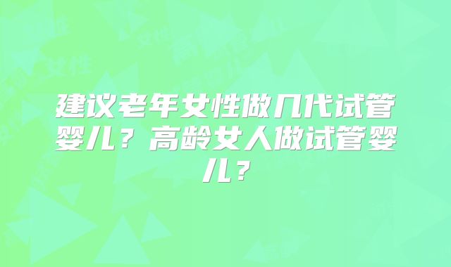 建议老年女性做几代试管婴儿?高龄女人做试管婴儿?