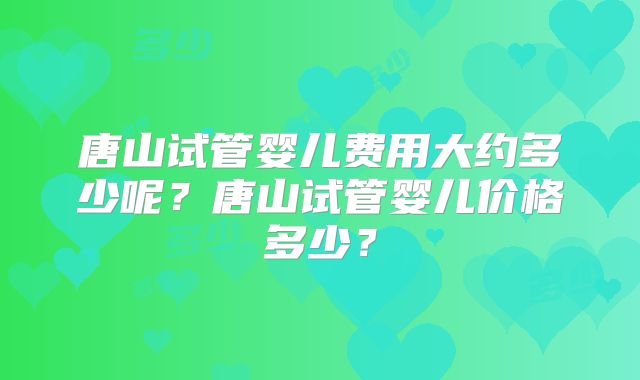 唐山试管婴儿费用大约多少呢？唐山试管婴儿价格多少？