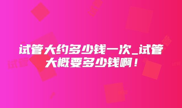 试管大约多少钱一次_试管大概要多少钱啊!