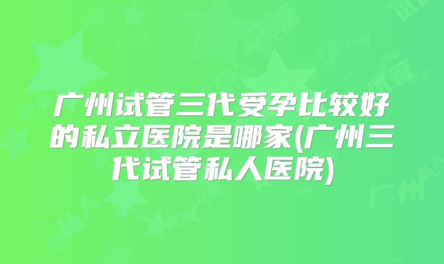 广州试管三代受孕比较好的私立医院是哪家(广州三代试管私人医院)