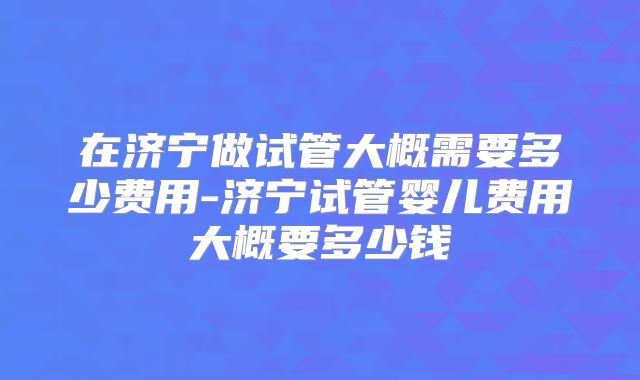 在济宁做试管大概需要多少费用-济宁试管婴儿费用大概要多少钱