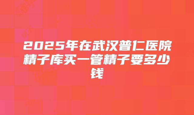 2025年在武汉普仁医院精子库买一管精子要多少钱