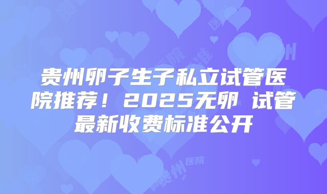 贵州卵子生子私立试管医院推荐！2025无卵�试管最新收费标准公开
