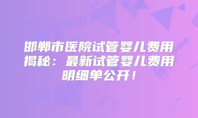 邯郸市医院试管婴儿费用揭秘：最新试管婴儿费用明细单公开！